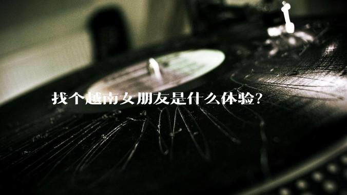 找个越南女朋友是什么体验？