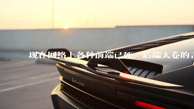 现在网络上各种前端已死，后端太卷的言论，这是真的吗？还是有人蓄意炒作？