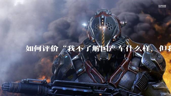 如何评价“我不了解国产车什么样，但我了解中国人什么样”这一观点？