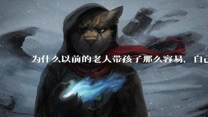 为什么以前的老人带孩子那么容易，自己带孩子确感觉很难，是矫情吗?
